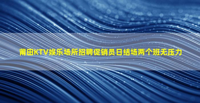 莆田KTV娱乐场所招聘促销员日结场两个班无压力